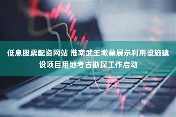 低息股票配资网站 淮南武王墩墓展示利用设施建设项目用地考古勘探工作启动