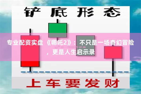 专业配资实盘 《哪吒2》：不只是一场奇幻冒险，更是人生启示录