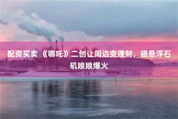 配资买卖 《哪吒》二创让周边变理财，磁悬浮石矶娘娘爆火