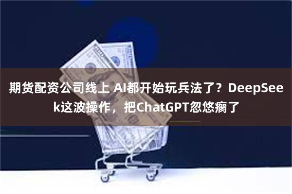 期货配资公司线上 AI都开始玩兵法了？DeepSeek这波操作，把ChatGPT忽悠瘸了