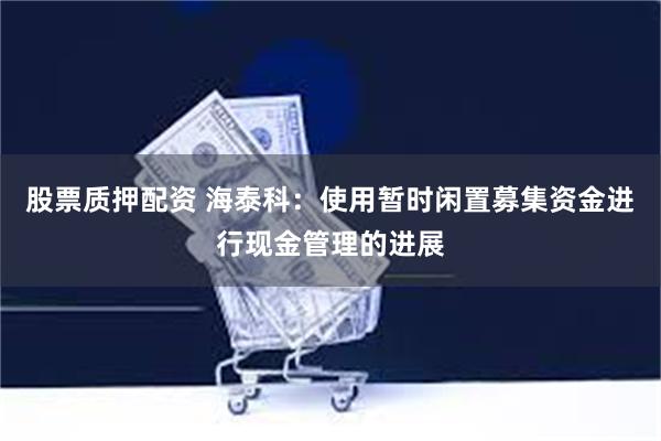 股票质押配资 海泰科：使用暂时闲置募集资金进行现金管理的进展