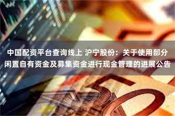 中国配资平台查询线上 沪宁股份：关于使用部分闲置自有资金及募集资金进行现金管理的进展公告