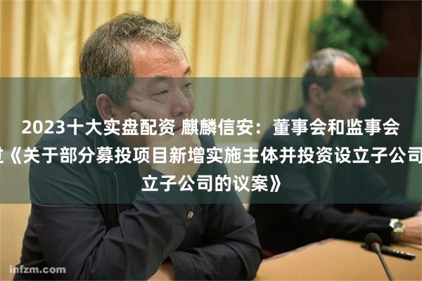 2023十大实盘配资 麒麟信安：董事会和监事会审议通过《关于部分募投项目新增实施主体并投资设立子公司的议案》