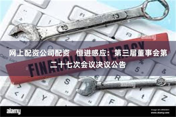 网上配资公司配资   恒进感应：第三届董事会第二十七次会议决议公告