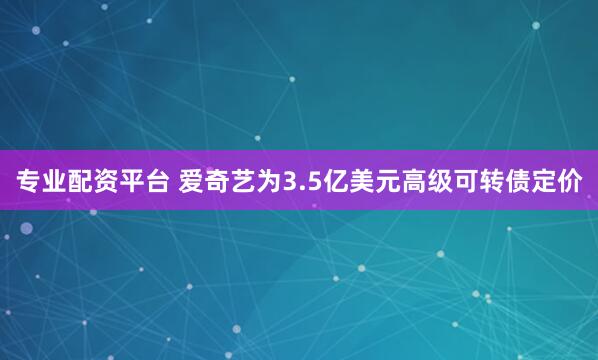 专业配资平台 爱奇艺为3.5亿美元高级可转债定价