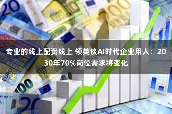 专业的线上配资线上 领英谈AI时代企业用人：2030年70%岗位需求将变化