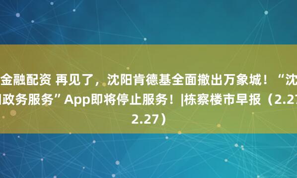 金融配资 再见了，沈阳肯德基全面撤出万象城！“沈阳政务服务”App即将停止服务！|栋察楼市早报（2.27）