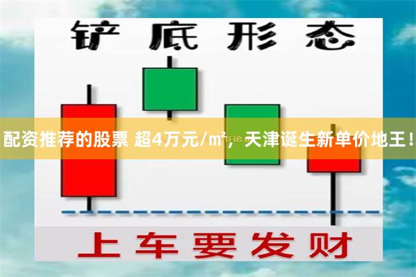 配资推荐的股票 超4万元/㎡，天津诞生新单价地王！