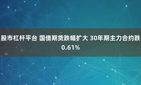 股市杠杆平台 国债期货跌幅扩大 30年期主力合约跌0.61%