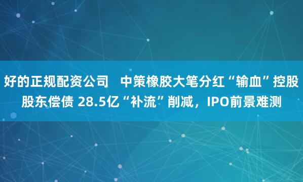 好的正规配资公司   中策橡胶大笔分红“输血”控股股东偿债 28.5亿“补流”削减，IPO前景难测