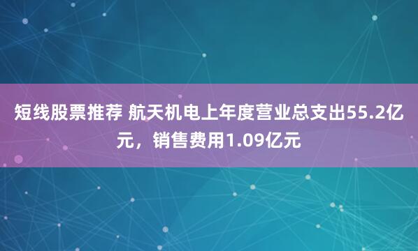 短线股票推荐 航天机电上年度营业总支出55.2亿元，销售费用1.09亿元