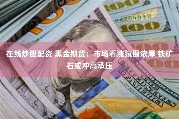 在线炒股配资 黑金期货：市场看涨氛围浓厚 铁矿石或冲高承压