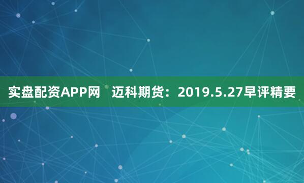 实盘配资APP网   迈科期货：2019.5.27早评精要